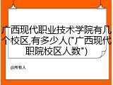 广西现代职业技术学院有几个校区,有多少人("广西现代职院校区人数")
