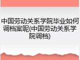 中国劳动关系学院毕业如何调档案呢(中国劳动关系学院调档)