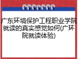 广东环境保护工程职业学院就读的真实感觉如何(广环院就读体验)