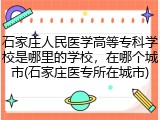 石家庄人民医学高等专科学校是哪里的学校，在哪个城市(石家庄医专所在城市)