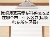抚顺师范高等专科学校地址在哪个市，什么区县(抚顺师专所在区县)