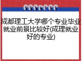 成都理工大学哪个专业毕业就业前景比较好(成理就业好的专业)