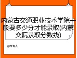 内蒙古交通职业技术学院一般要多少分才能录取(内蒙交院录取分数线)