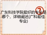 广东科技学院最好的专业是哪个，详细阐述(广科最佳专业)