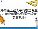郑州轻工业大学有哪些专业，就业前景如何(郑州轻大专业就业)