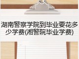湖南警察学院到毕业要花多少学费(湘警院毕业学费)