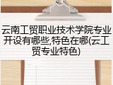 云南工贸职业技术学院专业开设有哪些,特色在哪(云工贸专业特色)