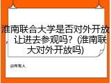 淮南联合大学是否对外开放，让进去参观吗？(淮南联大对外开放吗)