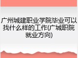 广州城建职业学院毕业可以找什么样的工作(广城职院就业方向)