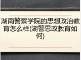 湖南警察学院的思想政治教育怎么样(湖警思政教育如何)