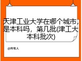 天津工业大学在哪个城市，是本科吗，第几批(津工大本科批次)