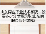 山东商业职业技术学院一般要多少分才能录取(山东商职录取分数线)