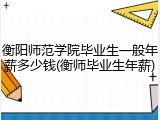 衡阳师范学院毕业生一般年薪多少钱(衡师毕业生年薪)