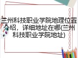兰州科技职业学院地理位置介绍，详细地址在哪(兰州科技职业学院地址)