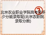 北京农业职业学院高考需多少分能录取呢(北京农职院录取分数)