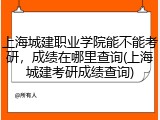 上海城建职业学院能不能考研，成绩在哪里查询(上海城建考研成绩查询)