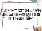 甘肃畜牧工程职业技术学院毕业如何调档案呢(甘肃畜牧工程毕业调档)