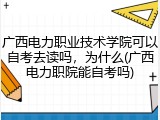 广西电力职业技术学院可以自考去读吗，为什么(广西电力职院能自考吗)