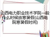 山西电力职业技术学院一般什么时候放寒暑假(山西电院寒暑假时间)