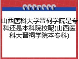 山西医科大学晋祠学院是专科还是本科院校呢(山西医科大晋祠学院本专科)