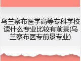 乌兰察布医学高等专科学校读什么专业比较有前景(乌兰察布医专前景专业)