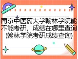南京中医药大学翰林学院能不能考研，成绩在哪里查询(翰林学院考研成绩查询)