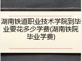 湖南铁道职业技术学院到毕业要花多少学费(湖南铁院毕业学费)