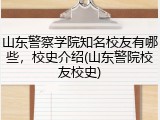 山东警察学院知名校友有哪些，校史介绍(山东警院校友校史)