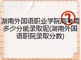 湖南外国语职业学院高考需多少分能录取呢(湖南外国语职院录取分数)