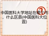 中国医科大学地址在哪个市，什么区县(中国医科大位置)