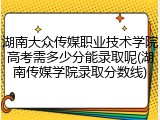 湖南大众传媒职业技术学院高考需多少分能录取呢(湖南传媒学院录取分数线)