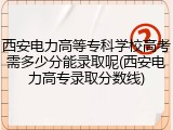 西安电力高等专科学校高考需多少分能录取呢(西安电力高专录取分数线)