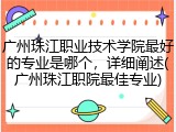 广州珠江职业技术学院最好的专业是哪个，详细阐述(广州珠江职院最佳专业)