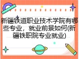 新疆铁道职业技术学院有哪些专业，就业前景如何(新疆铁职院专业就业)