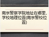 南京警察学院地址在哪里，学校地理位置(南京警校位置)