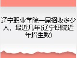 辽宁职业学院一届招收多少人，最近几年(辽宁职院近年招生数)