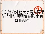 广东外语外贸大学南国商学院毕业如何调档案呢(南商毕业调档)