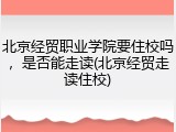 北京经贸职业学院要住校吗，是否能走读(北京经贸走读住校)