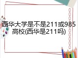 西华大学是不是211或985高校(西华是211吗)