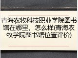 青海农牧科技职业学院图书馆在哪里，怎么样(青海农牧学院图书馆位置评价)
