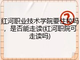 红河职业技术学院要住校吗，是否能走读(红河职院可走读吗)