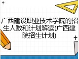 广西建设职业技术学院的招生人数和计划解读(广西建院招生计划)