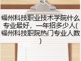 福州科技职业技术学院什么专业最好，一年招多少人(福州科技职院热门专业人数)