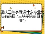 重庆三峡学院读什么专业比较有前景("三峡学院前景专业")