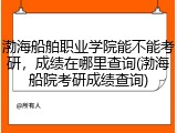 渤海船舶职业学院能不能考研，成绩在哪里查询(渤海船院考研成绩查询)