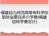福建幼儿师范高等专科学校到毕业要花多少学费(福建幼师学费总计)