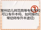 常州幼儿师范高等专科学校可以专升本吗，如何操作(常幼师专升本途径)