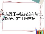 广东理工学院有没有院士，大概多少(广工院有院士吗)