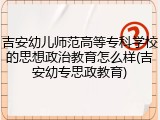 吉安幼儿师范高等专科学校的思想政治教育怎么样(吉安幼专思政教育)