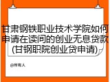 甘肃钢铁职业技术学院如何申请在读间的创业无息贷款(甘钢职院创业贷申请)